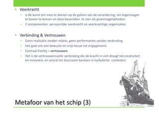 • Veerkracht
  •   is de kunst om mee te deinen op de golven van de verandering, om tegenslagen
      te boven te komen en deze bovendien te zien als groeimogelijkheden.
  •   2 componenten: persoonlijke veerkracht en veerkrachtige organisaties


• Verbinding & Vertrouwen
  •   Geen realisatie zonder relatie, geen performantie zonder verbinding.
  •   Het gaat om een bewuste en vrije keuze tot engagement.
  •   Centraal hierbij = vertrouwen.
  •   Het is de vertrouwensvolle verbinding die de kracht in zich draagt tot creativiteit
      en innovatie, en vooral tot duurzaam bestaan in turbulente contexten.




Metafoor van het schip (3)
 