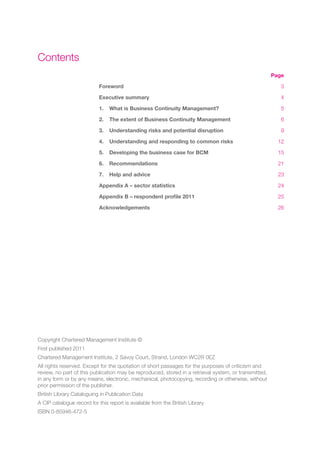 Contents
                                                                                                       Page

                            Foreword                                                                      3

                            Executive summary                                                             4

                            1.   What is Business Continuity Management?                                  5

                            2.   The extent of Business Continuity Management                             6

                            3.   Understanding risks and potential disruption                             9

                            4.   Understanding and responding to common risks                            12

                            5.   Developing the business case for BCM                                    15

                            6.   Recommendations                                                         21

                            7.   Help and advice                                                         23

                            Appendix A – sector statistics                                               24

                            Appendix B – respondent profile 2011                                         25

                            Acknowledgements                                                             26




Copyright Chartered Management Institute ©
First published 2011
Chartered Management Institute, 2 Savoy Court, Strand, London WC2R 0EZ
All rights reserved. Except for the quotation of short passages for the purposes of criticism and
review, no part of this publication may be reproduced, stored in a retrieval system, or transmitted,
in any form or by any means, electronic, mechanical, photocopying, recording or otherwise, without
prior permission of the publisher.
British Library Cataloguing in Publication Data
A CIP catalogue record for this report is available from the British Library
ISBN 0-85946-472-5
 
