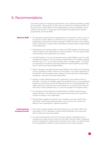 6. Recommendations
                    Over three quarters of managers agree that the cost of developing BCM is justified
                    by the benefits. Organisations not only stand to benefit from developing BCM, but
                    they also have a responsibility to their stakeholders to protect the delivery of key
                    products and services. It is strongly recommended that organisations develop
                    proportionate and robust BCM.


   Effective BCM    • The disruptions experienced by organisations may change from year to year, but
                      the need to maintain delivery of critical services or products does not change.
                      Organisations should take a holistic approach to BCM, focusing on the business
                      impact, rather than on specific risks. Undertake a business impact analysis before
                      a risk assessment.

                    • Organisations can change rapidly so review your BCM regularly, checking that it
                      remains relevant to the organisation’s current operations. This can support better
                      understanding of the organisation as a whole.

                    • Use BCM based on a common framework (such as BS 25999) as part of a wider
                      management strategy. It not only improves understanding of and resilience against
                      business risks, but – as over half of private sector managers agree – it can give
                      an organisation competitive advantage. Maximise these benefits by promoting
                      them to internal and external stakeholders.

                    • Senior managers must take ultimate responsibility for the quality and robustness
                      of their organisation’s BCM. External communication may include statements in
                      the directors’ annual business review, helping to provide security to shareholders,
                      employees, customers and other stakeholders.

                    • Develop a clearly defined approach for responding to the media at times of
                      disruption. A majority of managers agree that reputational risk is a more significant
                      threat than financial loss and as the Deepwater Horizon oil spill highlighted, the
                      media response is critical during a major disruption. It may be just as important
                      with local or trade publications as it is under the spotlight of the global media.

                    • It is strongly recommended that the effectiveness of BCM is tested through
                      regular exercises. This will help to guard against plans becoming outdated as
                      a result of changes in the organisation.

                    • Review which suppliers are critical to your operations and ask whether they
                      have BCM. Recent high profile disruptions such as snow and volcanic ash
                      affected many organisations’ logistical operations.


   Understanding    • This winter’s extreme weather has been blamed for a 0.5% fall in GDP in the
 changing threats     final quarter of 2010. Managers should develop BCM plans that would help
                      them to deal with future bad weather.

                    • The interconnectedness of the UK’s economy exposes organisations to an
                      increasing and varied source of cyber and information security threats. Developing
                      proactive strategies for dealing with the impact of such risks is an essential step
                      for any organisations reliant on online networks and computer systems.




                                                                                                         21
 