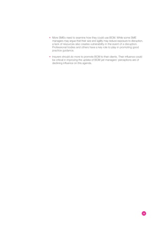 • More SMEs need to examine how they could use BCM. While some SME
  managers may argue that their size and agility may reduce exposure to disruption,
  a lack of resources also creates vulnerability in the event of a disruption.
  Professional bodies and others have a key role to play in promoting good
  practice guidance.

• Insurers should do more to promote BCM to their clients. Their influence could
  be critical in improving the uptake of BCM yet managers’ perceptions are of
  declining influence on this agenda.




                                                                                   22
 