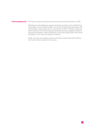 Acknowledgements   This report has been prepared by Paul Hutchings and Patrick Woodman at CMI.

                   CMI wishes to acknowledge the support and advice provided by Aon, the BSI Group,
                   the Business Continuity Institute (BCI), and the Civil Contingencies Secretariat in the
                   Cabinet Office. Hugh Leighton at Aon, Lee Glendon at BCI, Tim McGarr at BSI and
                   Stuart Sterling of the Civil Contingencies Secretariat all made valuable contributions
                   throughout the research. CMI would also like to thank John Sharp FCMI, of Kiln House
                   Associates, for his continued support and advice.

                   Finally, the author and research partners would like to thank all the CMI members
                   who took the time to respond to the survey.




                                                                                                        26
 