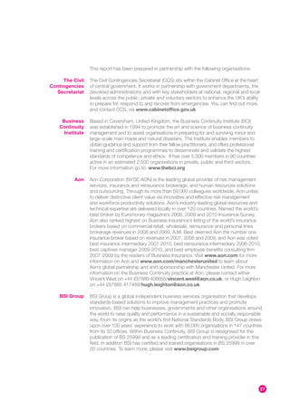 This report has been prepared in partnership with the following organisations:

     The Civil   The Civil Contingencies Secretariat (CCS) sits within the Cabinet Office at the heart
Contingencies    of central government. It works in partnership with government departments, the
  Secretariat    devolved administrations and with key stakeholders at national, regional and local
                 levels across the public, private and voluntary sectors to enhance the UK’s ability
                 to prepare for, respond to and recover from emergencies. You can find out more,
                 and contact CCS, via www.cabinetoffice.gov.uk

    Business     Based in Caversham, United Kingdom, the Business Continuity Institute (BCI)
   Continuity    was established in 1994 to promote the art and science of business continuity
     Institute   management and to assist organisations in preparing for and surviving minor and
                 large-scale man-made and natural disasters. The Institute enables members to
                 obtain guidance and support from their fellow practitioners, and offers professional
                 training and certification programmes to disseminate and validate the highest
                 standards of competence and ethics. It has over 5,500 members in 90 countries
                 active in an estimated 2,500 organisations in private, public and third sectors.
                 For more information go to: www.thebci.org

          Aon    Aon Corporation (NYSE:AON) is the leading global provider of risk management
                 services, insurance and reinsurance brokerage, and human resources solutions
                 and outsourcing. Through its more than 59,000 colleagues worldwide, Aon unites
                 to deliver distinctive client value via innovative and effective risk management
                 and workforce productivity solutions. Aon’s industry-leading global resources and
                 technical expertise are delivered locally in over 120 countries. Named the world’s
                 best broker by Euromoney magazine’s 2008, 2009 and 2010 Insurance Survey,
                 Aon also ranked highest on Business Insurance’s listing of the world’s insurance
                 brokers based on commercial retail, wholesale, reinsurance and personal lines
                 brokerage revenues in 2008 and 2009. A.M. Best deemed Aon the number one
                 insurance broker based on revenues in 2007, 2008 and 2009, and Aon was voted
                 best insurance intermediary 2007-2010, best reinsurance intermediary 2006-2010,
                 best captives manager 2009-2010, and best employee benefits consulting firm
                 2007-2009 by the readers of Business Insurance. Visit www.aon.com for more
                 information on Aon and www.aon.com/manchesterunited to learn about
                 Aon’s global partnership and shirt sponsorship with Manchester United. For more
                 information on the Business Continuity practice at Aon, please contact either
                 Vincent West on +44 (0)7889 406655/vincent.west@aon.co.uk, or Hugh Leighton
                 on +44 (0)7885 417489/hugh.leighton@aon.co.uk

    BSI Group    BSI Group is a global independent business services organisation that develops
                 standards-based solutions to improve management practices and promote
                 innovation. BSI can help businesses, governments and other organisations around
                 the world to raise quality and performance in a sustainable and socially responsible
                 way. From its origins as the world’s first National Standards Body, BSI Group draws
                 upon over 100 years’ experience to work with 66,000 organisations in 147 countries
                 from its 50 offices. Within Business Continuity, BSI Group is recognised for the
                 publication of BS 25999 and as a leading certification and training provider in this
                 field. In addition BSI has certified and trained organisations in BS 25999 in over
                 20 countries. To learn more, please visit www.bsigroup.com




                                                                                                         27
 