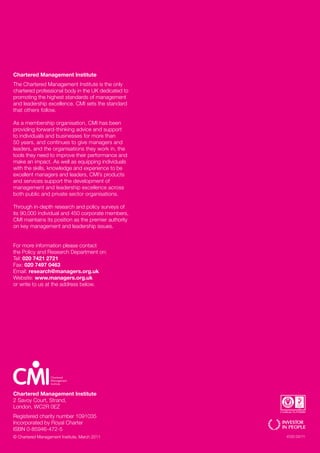 Chartered Management Institute
The Chartered Management Institute is the only
chartered professional body in the UK dedicated to
promoting the highest standards of management
and leadership excellence. CMI sets the standard
that others follow.

As a membership organisation, CMI has been
providing forward-thinking advice and support
to individuals and businesses for more than
50 years, and continues to give managers and
leaders, and the organisations they work in, the
tools they need to improve their performance and
make an impact. As well as equipping individuals
with the skills, knowledge and experience to be
excellent managers and leaders, CMI’s products
and services support the development of
management and leadership excellence across
both public and private sector organisations.

Through in-depth research and policy surveys of
its 90,000 individual and 450 corporate members,
CMI maintains its position as the premier authority
on key management and leadership issues.


For more information please contact
the Policy and Research Department on:
Tel: 020 7421 2721
Fax: 020 7497 0463
Email: research@managers.org.uk
Website: www.managers.org.uk
or write to us at the address below.




Chartered Management Institute
2 Savoy Court, Strand,
London, WC2R 0EZ
Registered charity number 1091035
Incorporated by Royal Charter
ISBN 0-85946-472-5
© Chartered Management Institute, March 2011          4120 03/11
 