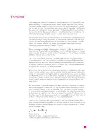 Foreword
           I am delighted to have the opportunity to offer some thoughts on the results of this
           year’s Business Continuity Management Survey. And in doing this, offer the Civil
           Contingencies Secretariat’s continuing support to this worthwhile project. I would
           like to thank all those that responded to the survey and, in particular, the Chartered
           Management Institute and survey sponsors – the Business Continuity Institute,
           Aon and the British Standards Institution – for all their hard work in collating the
           information and dispensing the results in such a clear and useful way.

           We have seen for a second year that extremes of weather have caused widespread
           disruption amongst survey responders; in particular the cold-snap, with only eight
           percent of those surveyed saying that it had no effect on their business. This has
           meant that extreme weather has, for the second year running, been the most
           persistent disruptive challenge, ahead of IT failure.

           Cyber security was included in this year’s survey with a third of all organisations
           reporting their IT systems being infected, by a virus or malicious software, in the past
           twelve months. This shows clearly what an important area this is for businesses to
           be taking steps to reduce vulnerability.

           On a more positive note, however, it is satisfying to see that a high percentage
           of managers stated that the activation of business continuity arrangements had
           effectively reduced disruption. Also a number of managers said that the investment
           in business continuity is justified in terms of the benefit that it brings to their business,
           in particular, in the area of competitive advantage.

           With an ever changing environment, businesses face risk on a daily basis. In the past
           twelve months, we have seen extreme weather, flooding, and transport disruption
           owing to volcanic ash. For a large number of organisations, these events have had
           an effect on business as usual. It is almost impossible to prepare separately for each
           of these risks. This is where business continuity is so valuable, allowing businesses
           to focus efforts and resources on the impacts that would disrupt activities; not
           their cause.

           It is encouraging to see that organisations are acting upon information in this area,
           with more organisations reporting this year that they have a business continuity
           plan in place compared to last. In particular, there has been a notable increase
           in those smaller organisations that are so significant in the nation’s supply chains
           and play such an important role in the community during a crisis. The Government is
           looking at ways to make business continuity more accessible for smaller organisations,
           and work with private sector partners to encourage its adoption.

           I am sure that businesses and organisations will find this report illuminating and
           that, in times of intense competition for company resources, it will provide a sound
           evidence base to continue to invest in business continuity and promote its uptake
           within the supply chain.



           Stuart Sterling
           Assistant Director – Corporate Resilience
           Civil Contingencies Secretariat, Cabinet Office




                                                                                                           3
 