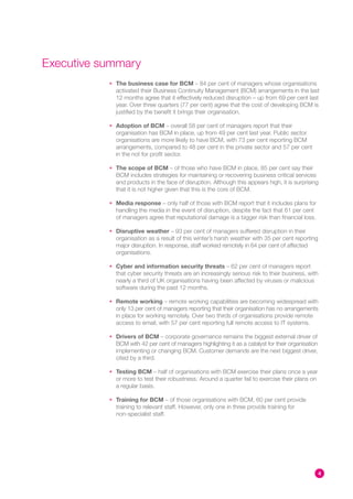 Executive summary
           • The business case for BCM – 84 per cent of managers whose organisations
             activated their Business Continuity Management (BCM) arrangements in the last
             12 months agree that it effectively reduced disruption – up from 69 per cent last
             year. Over three quarters (77 per cent) agree that the cost of developing BCM is
             justified by the benefit it brings their organisation.

           • Adoption of BCM – overall 58 per cent of managers report that their
             organisation has BCM in place, up from 49 per cent last year. Public sector
             organisations are more likely to have BCM, with 73 per cent reporting BCM
             arrangements, compared to 48 per cent in the private sector and 57 per cent
             in the not for profit sector.

           • The scope of BCM – of those who have BCM in place, 85 per cent say their
             BCM includes strategies for maintaining or recovering business critical services
             and products in the face of disruption. Although this appears high, it is surprising
             that it is not higher given that this is the core of BCM.

           • Media response – only half of those with BCM report that it includes plans for
             handling the media in the event of disruption, despite the fact that 61 per cent
             of managers agree that reputational damage is a bigger risk than financial loss.

           • Disruptive weather – 93 per cent of managers suffered disruption in their
             organisation as a result of this winter’s harsh weather with 35 per cent reporting
             major disruption. In response, staff worked remotely in 64 per cent of affected
             organisations.

           • Cyber and information security threats – 62 per cent of managers report
             that cyber security threats are an increasingly serious risk to their business, with
             nearly a third of UK organisations having been affected by viruses or malicious
             software during the past 12 months.

           • Remote working – remote working capabilities are becoming widespread with
             only 13 per cent of managers reporting that their organisation has no arrangements
             in place for working remotely. Over two thirds of organisations provide remote
             access to email, with 57 per cent reporting full remote access to IT systems.

           • Drivers of BCM – corporate governance remains the biggest external driver of
             BCM with 42 per cent of managers highlighting it as a catalyst for their organisation
             implementing or changing BCM. Customer demands are the next biggest driver,
             cited by a third.

           • Testing BCM – half of organisations with BCM exercise their plans once a year
             or more to test their robustness. Around a quarter fail to exercise their plans on
             a regular basis.

           • Training for BCM – of those organisations with BCM, 60 per cent provide
             training to relevant staff. However, only one in three provide training for
             non-specialist staff.




                                                                                                     4
 