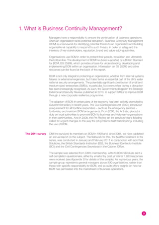 1. What is Business Continuity Management?
                    Managers have a responsibility to ensure the continuation of business operations
                    when an organisation faces potential disruption. Business Continuity Management
                    (BCM) is a framework for identifying potential threats to an organisation and building
                    organisational capability to respond to such threats, in order to safeguard the
                    interests of key stakeholders, reputation, brand and value-adding activities.

                    Organisations use BCM in order to protect their people, reputation and ultimately
                    the bottom line. The development of BCM has been supported by a British Standard
                    for BCM, BS 25999, which provides a basis for understanding, developing and
                    implementing BCM within an organisation. Information on BS 25999 and other
                    resources can be found at the back of this report.

                    BCM is not only integral to protecting an organisation, whether from internal systems
                    failures or external emergencies, but it also forms an essential part of the UK’s wider
                    national security arrangements. The potentially significant contribution of small and
                    medium sized enterprises (SMEs), in particular, to communities during a disruption
                    has been increasingly recognised. As such, the Government pledged in the Strategic
                    Defence and Security Review, published in 2010, to support SMEs to improve BCM
                    through a new corporate resilience programme.

                    The adoption of BCM in certain parts of the economy has been actively promoted by
                    Government policy in recent years. The Civil Contingencies Act (2004) introduced
                    a requirement for all frontline responders – such as the emergency services –
                    to develop and maintain BCM arrangements. From 2006, the Act also placed a
                    duty on local authorities to promote BCM to business and voluntary organisations
                    in their communities. And in 2008, the Pitt Review on the previous year’s flooding
                    called for urgent changes to the way the UK protects itself from flooding, including
                    the use of BCM.


  The 2011 survey   CMI first surveyed its members on BCM in 1999 and, since 2001, we have published
                    an annual report on the subject. The fieldwork for this, the twelfth instalment in the
                    series, was conducted in January and February 2011 in conjunction with Aon Risk
                    Solutions, the British Standards Institution (BSI), the Business Continuity Institute
                    (BCI) and the Civil Contingencies Secretariat in the Cabinet Office.

                    The sample was selected from CMI’s membership, with 20,000 individuals sent a
                    self-completion questionnaire, either by email or by post. A total of 1,053 responses
                    were received (see Appendix B for details of the sample). As in previous years, the
                    sample group represents general managers across UK organisations, rather than
                    those with specific responsibility for BCM, and as such offers insights on how far
                    BCM has permeated into the mainstream of business operations.




                                                                                                             5
 