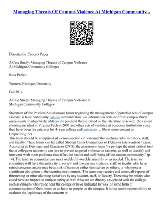 Managing Threats Of Campus Violence At Michigan Community...
Dissertation Concept Paper
A Case Study: Managing Threats of Campus Violence
At Michigan Community Colleges
Russ Panico
Western Michigan University
Fall 2014
A Case Study: Managing Threats of Campus Violence at
Michigan Community Colleges
Statement of the Problem An unknown factor regarding the management of potential acts of campus
violence is how community college administrators use information obtained from campus threat
assessments to objectively address the potential threat. Based on the literature reviewed, the violent
shooting incident at Virginia Tech in 2007 and other acts of violence at academic institutions since
then have been the catalysts for 4–year college and university ... Show more content on
Helpwriting.net ...
This team should be comprised of a cross–section of personnel that includes administrators, staff,
and faculty. These teams can be called Student Cares Committees or Behavior Intervention Teams.
According to Deisinger and Randazzo (2008), the assessment team "is perhaps the most critical tool
that a college or university can use to prevent targeted violence on campus, as well as identify and
intervene with other problems that affect the health and well–being of the campus community." (p.
14). The team or committee can meet weekly, bi–weekly, monthly or as needed. The team or
committee will have the authority to review and discuss any students, staff, or faculty who have
raised concerns and/or may be at risk of harming either themselves or others, or who pose a
significant disruption to the learning environment. The team may receive and assess all reports of
threatening or other alarming behaviors by any student, staff, or faculty. There may be others who
could have an impact on campus safety as well who are not directly associated with the college,
such as citizens who reside near the college or have indicated by way of some form of
communication of their intent to do harm to people on the campus. It is the team's responsibility to
evaluate the legitimacy of the concern or
 