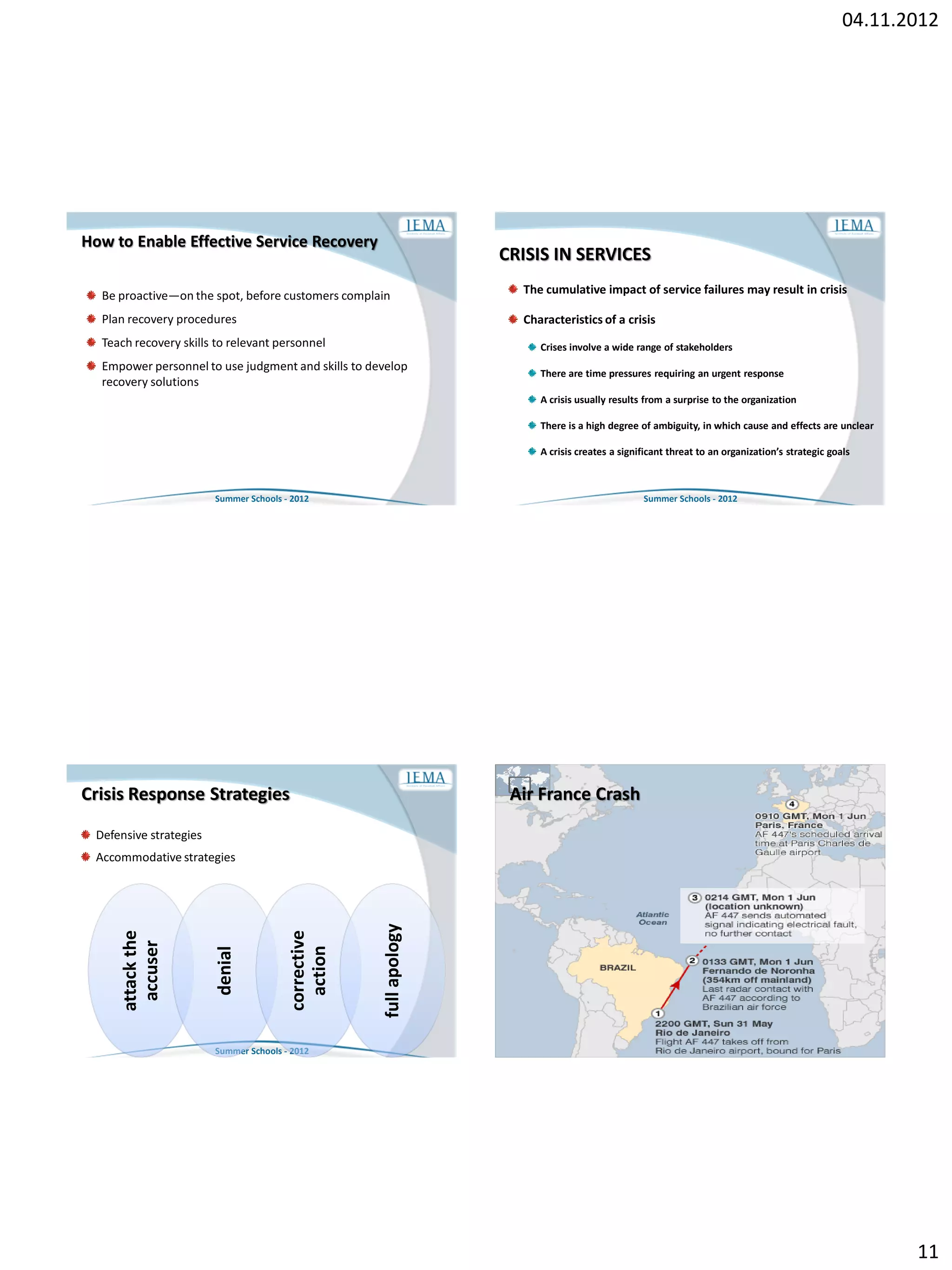 04.11.2012




How to Enable Effective Service Recovery
                                                                    CRISIS IN SERVICES

  Be proactive—on the spot, before customers complain                 The cumulative impact of service failures may result in crisis

  Plan recovery procedures                                            Characteristics of a crisis
  Teach recovery skills to relevant personnel                            Crises involve a wide range of stakeholders
  Empower personnel to use judgment and skills to develop                There are time pressures requiring an urgent response
  recovery solutions
                                                                         A crisis usually results from a surprise to the organization

                                                                         There is a high degree of ambiguity, in which cause and effects are unclear

                                                                         A crisis creates a significant threat to an organization’s strategic goals



                        Summer Schools - 2012                                                    Summer Schools - 2012




Crisis Response Strategies                                           Air France Crash

 Defensive strategies
 Accommodative strategies
                                                     full apology
     attack the




                                        corrective
      accuser




                                          action
                        denial




                        Summer Schools - 2012                                                    Summer Schools - 2012




                                                                                                                                                        11
 