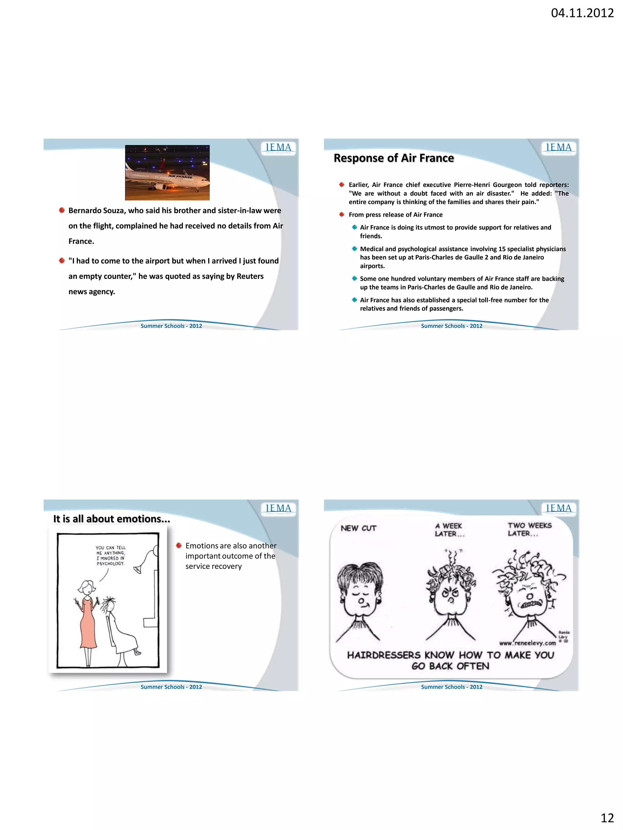 04.11.2012




                                                                   Response of Air France
                                                                     Earlier, Air France chief executive Pierre-Henri Gourgeon told reporters:
                                                                     "We are without a doubt faced with an air disaster." He added: "The
                                                                     entire company is thinking of the families and shares their pain."
   Bernardo Souza, who said his brother and sister-in-law were       From press release of Air France
   on the flight, complained he had received no details from Air        Air France is doing its utmost to provide support for relatives and
                                                                        friends.
   France.
                                                                        Medical and psychological assistance involving 15 specialist physicians
                                                                        has been set up at Paris-Charles de Gaulle 2 and Rio de Janeiro
   "I had to come to the airport but when I arrived I just found
                                                                        airports.
   an empty counter," he was quoted as saying by Reuters                Some one hundred voluntary members of Air France staff are backing
                                                                        up the teams in Paris-Charles de Gaulle and Rio de Janeiro.
   news agency.
                                                                        Air France has also established a special toll-free number for the
                                                                        relatives and friends of passengers.

                       Summer Schools - 2012                                                 Summer Schools - 2012




It is all about emotions...

                                      Emotions are also another
                                      important outcome of the
                                      service recovery




                       Summer Schools - 2012                                                 Summer Schools - 2012




                                                                                                                                                    12
 