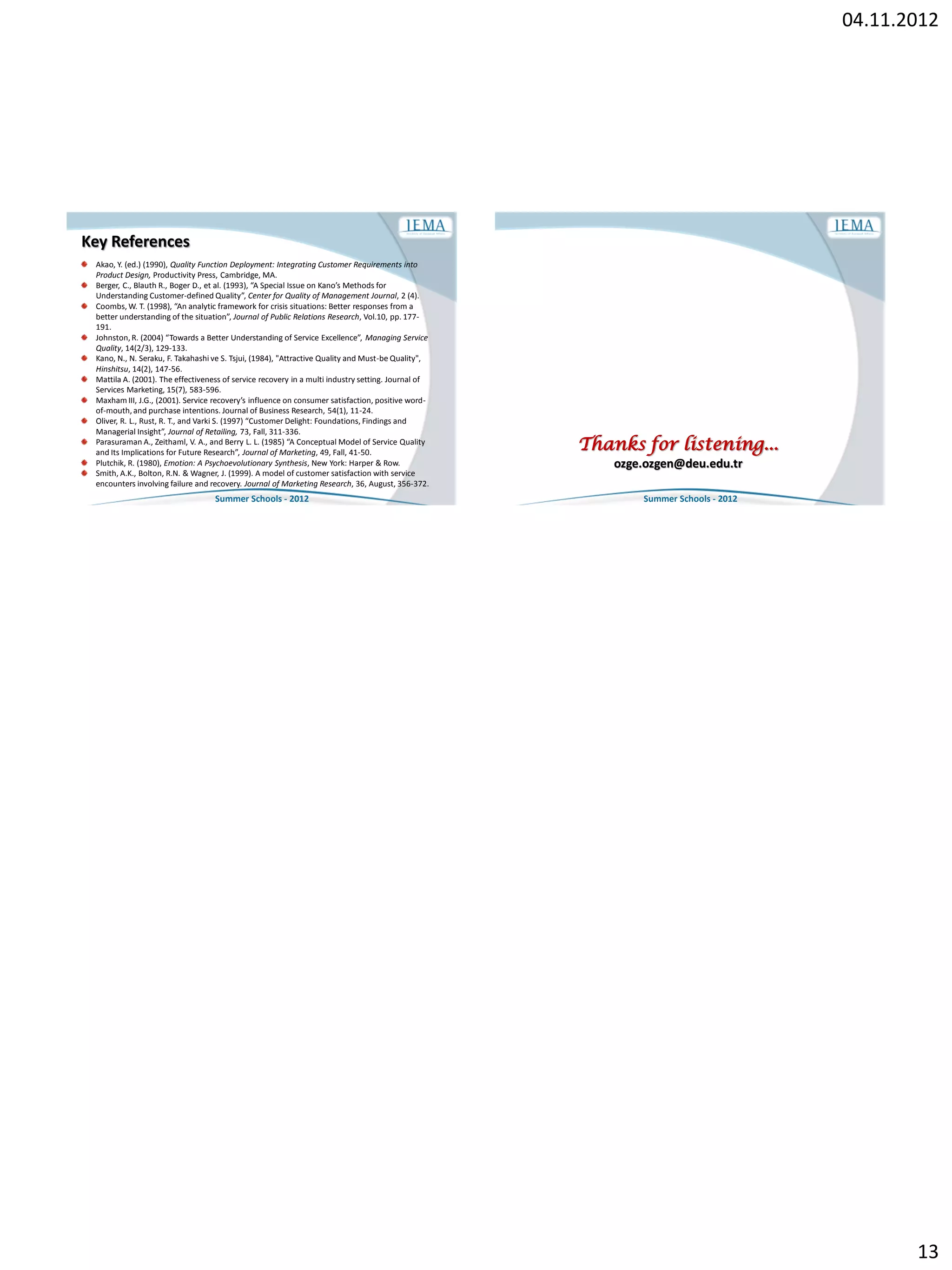 04.11.2012




Key References
 Akao, Y. (ed.) (1990), Quality Function Deployment: Integrating Customer Requirements into
 Product Design, Productivity Press, Cambridge, MA.
 Berger, C., Blauth R., Boger D., et al. (1993), “A Special Issue on Kano’s Methods for
 Understanding Customer-defined Quality”, Center for Quality of Management Journal, 2 (4).
 Coombs, W. T. (1998), “An analytic framework for crisis situations: Better responses from a
 better understanding of the situation”, Journal of Public Relations Research, Vol.10, pp. 177-
 191.
 Johnston, R. (2004) “Towards a Better Understanding of Service Excellence”, Managing Service
 Quality, 14(2/3), 129-133.
 Kano, N., N. Seraku, F. Takahashi ve S. Tsjui, (1984), "Attractive Quality and Must-be Quality",
 Hinshitsu, 14(2), 147-56.
 Mattila A. (2001). The effectiveness of service recovery in a multi industry setting. Journal of
 Services Marketing, 15(7), 583-596.
 Maxham III, J.G., (2001). Service recovery’s influence on consumer satisfaction, positive word-
 of-mouth, and purchase intentions. Journal of Business Research, 54(1), 11-24.
 Oliver, R. L., Rust, R. T., and Varki S. (1997) “Customer Delight: Foundations, Findings and
 Managerial Insight”, Journal of Retailing, 73, Fall, 311-336.
 Parasuraman A., Zeithaml, V. A., and Berry L. L. (1985) “A Conceptual Model of Service Quality
 and Its Implications for Future Research”, Journal of Marketing, 49, Fall, 41-50.
                                                                                                    Thanks for listening...
 Plutchik, R. (1980), Emotion: A Psychoevolutionary Synthesis, New York: Harper & Row.                  ozge.ozgen@deu.edu.tr
 Smith, A.K., Bolton, R.N. & Wagner, J. (1999). A model of customer satisfaction with service
 encounters involving failure and recovery. Journal of Marketing Research, 36, August, 356-372.
                                   Summer Schools - 2012                                                    Summer Schools - 2012




                                                                                                                                           13
 