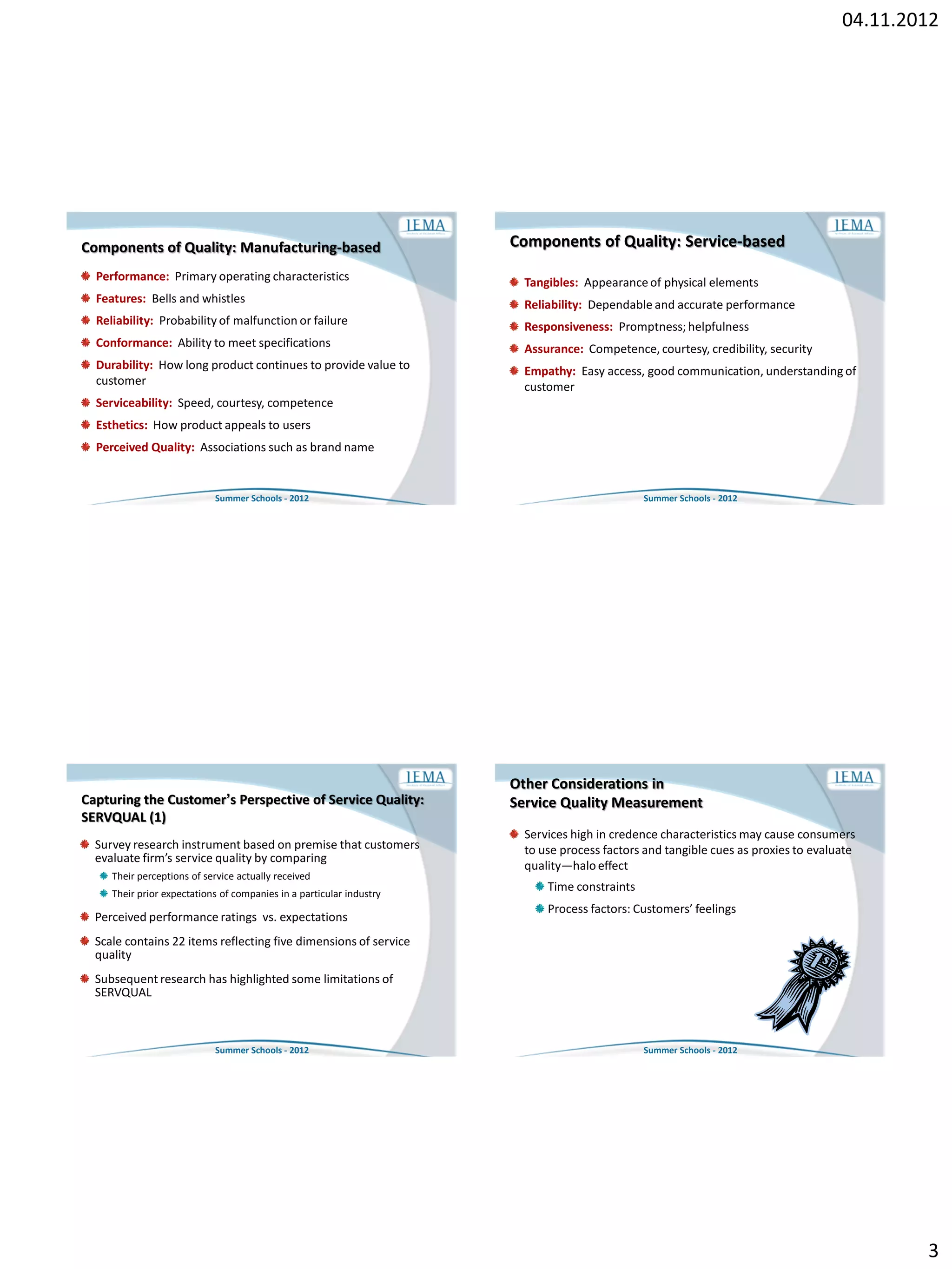 04.11.2012




Components of Quality: Manufacturing-based                            Components of Quality: Service-based
  Performance: Primary operating characteristics                        Tangibles: Appearance of physical elements
  Features: Bells and whistles                                          Reliability: Dependable and accurate performance
  Reliability: Probability of malfunction or failure                    Responsiveness: Promptness; helpfulness
  Conformance: Ability to meet specifications                           Assurance: Competence, courtesy, credibility, security
  Durability: How long product continues to provide value to            Empathy: Easy access, good communication, understanding of
  customer                                                              customer
  Serviceability: Speed, courtesy, competence
  Esthetics: How product appeals to users
  Perceived Quality: Associations such as brand name


                            Summer Schools - 2012                                              Summer Schools - 2012




                                                                      Other Considerations in
Capturing the Customer’s Perspective of Service Quality:              Service Quality Measurement
SERVQUAL (1)
                                                                        Services high in credence characteristics may cause consumers
  Survey research instrument based on premise that customers            to use process factors and tangible cues as proxies to evaluate
  evaluate firm’s service quality by comparing
                                                                        quality—halo effect
     Their perceptions of service actually received
     Their prior expectations of companies in a particular industry
                                                                            Time constraints
                                                                            Process factors: Customers’ feelings
  Perceived performance ratings vs. expectations
  Scale contains 22 items reflecting five dimensions of service
  quality
  Subsequent research has highlighted some limitations of
  SERVQUAL



                            Summer Schools - 2012                                              Summer Schools - 2012




                                                                                                                                            3
 