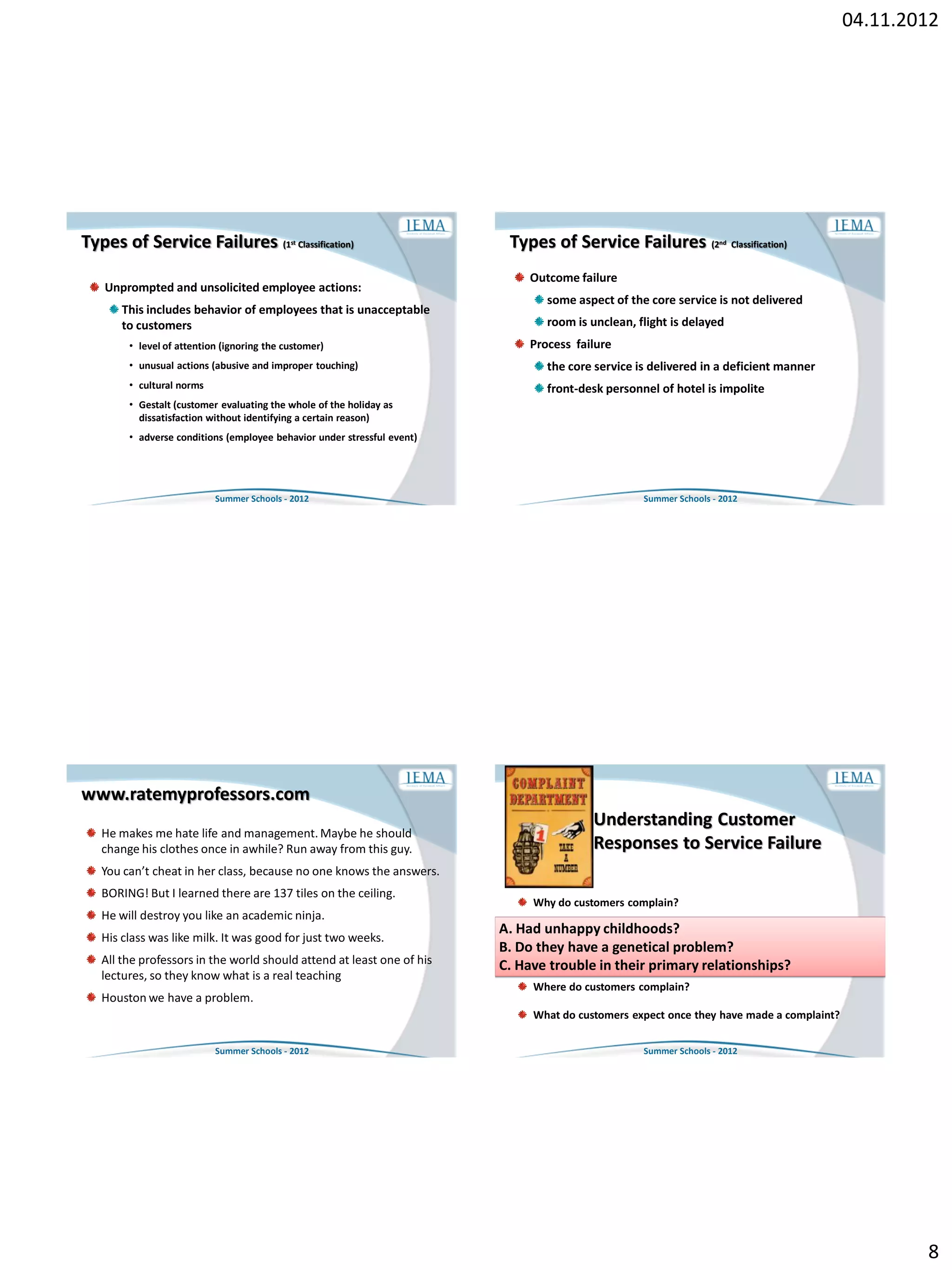 04.11.2012




Types of Service Failures (1               st   Classification)          Types of Service Failures (2            nd   Classification)


                                                                            Outcome failure
   Unprompted and unsolicited employee actions:
                                                                               some aspect of the core service is not delivered
      This includes behavior of employees that is unacceptable
      to customers                                                             room is unclean, flight is delayed
       • level of attention (ignoring the customer)                         Process failure
       • unusual actions (abusive and improper touching)                       the core service is delivered in a deficient manner
       • cultural norms                                                        front-desk personnel of hotel is impolite
       • Gestalt (customer evaluating the whole of the holiday as
         dissatisfaction without identifying a certain reason)
       • adverse conditions (employee behavior under stressful event)




                          Summer Schools - 2012                                                  Summer Schools - 2012




www.ratemyprofessors.com
                                                                                        Understanding Customer
  He makes me hate life and management. Maybe he should
  change his clothes once in awhile? Run away from this guy.                            Responses to Service Failure
  You can’t cheat in her class, because no one knows the answers.
  BORING! But I learned there are 137 tiles on the ceiling.
                                                                             Why do customers complain?
  He will destroy you like an academic ninja.
                                                                        A. Had unhappy childhoods?customers complain?
                                                                             What proportion of unhappy
  His class was like milk. It was good for just two weeks.
                                                                        B. Do they have a genetical problem?
  All the professors in the world should attend at least one of his          Why don’t unhappy customers complain?
                                                                        C. Have trouble in their primary relationships?
  lectures, so they know what is a real teaching
                                                                             Where do customers complain?
  Houston we have a problem.
                                                                             What do customers expect once they have made a complaint?

                          Summer Schools - 2012                                                  Summer Schools - 2012




                                                                                                                                                 8
 