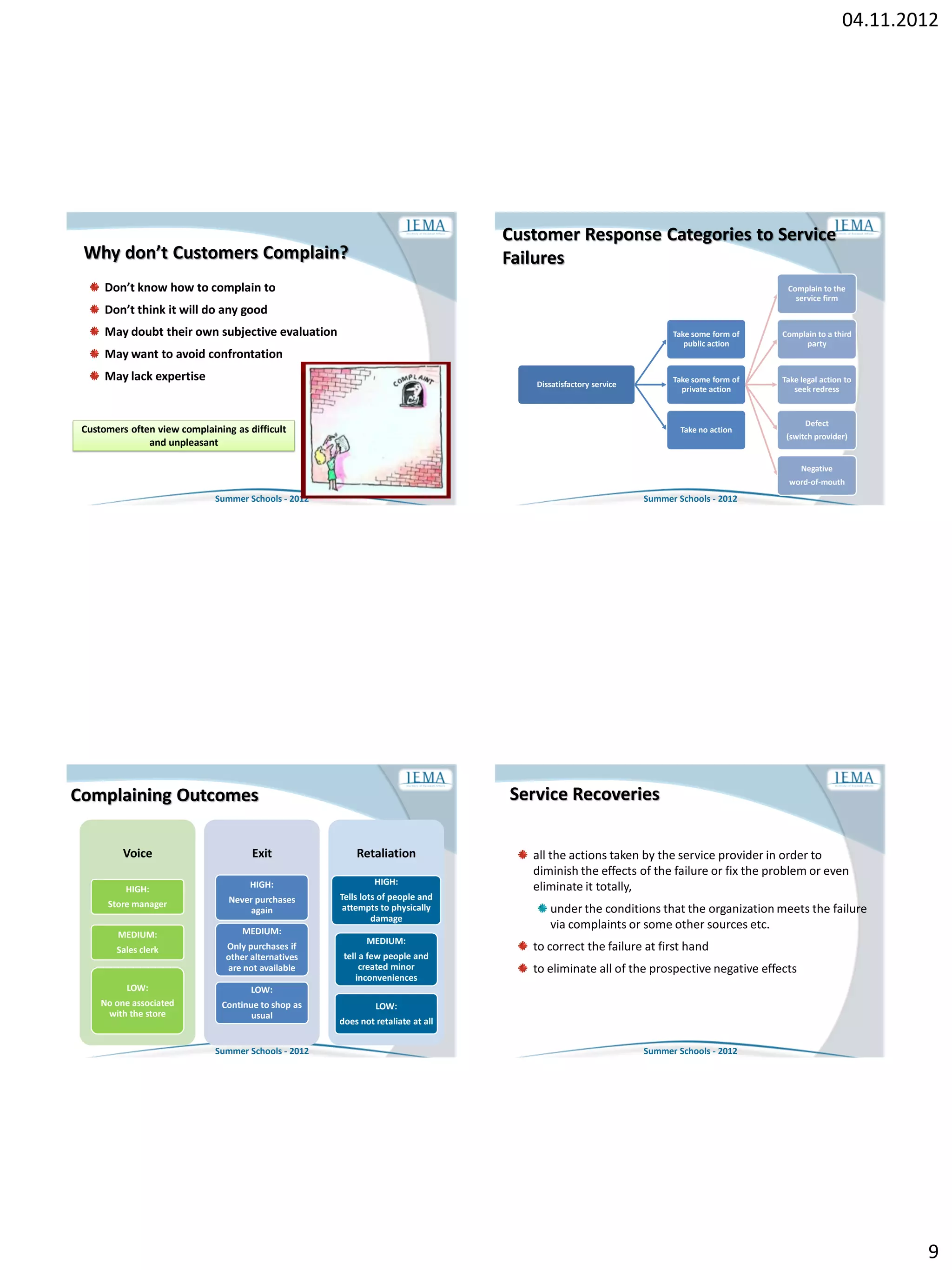 04.11.2012




                                                                                  Customer Response Categories to Service
 Why don’t Customers Complain?                                                    Failures
      Don’t know how to complain to                                                                                                        Complain to the
                                                                                                                                             service firm
      Don’t think it will do any good
      May doubt their own subjective evaluation                                                                       Take some form of   Complain to a third
                                                                                                                         public action         party
      May want to avoid confrontation
      May lack expertise                                                                                              Take some form of   Take legal action to
                                                                                      Dissatisfactory service
                                                                                                                        private action       seek redress


                                                                                                                                                Defect
 Customers often view complaining as difficult                                                                          Take no action
                                                                                                                                           (switch provider)
               and unpleasant

                                                                                                                                               Negative
                                                                                                                                           word-of-mouth
                              Summer Schools - 2012                                                             Summer Schools - 2012




Complaining Outcomes                                                              Service Recoveries

          Voice                       Exit                Retaliation                all the actions taken by the service provider in order to
                                                                                     diminish the effects of the failure or fix the problem or even
                                      HIGH:                    HIGH:
          HIGH:                                                                      eliminate it totally,
                                 Never purchases      Tells lots of people and
      Store manager
                                     again             attempts to physically            under the conditions that the organization meets the failure
                                                               damage
                                    MEDIUM:
                                                                                         via complaints or some other sources etc.
         MEDIUM:
                                                             MEDIUM:
        Sales clerk             Only purchases if                                    to correct the failure at first hand
                                other alternatives     tell a few people and
                                are not available           created minor            to eliminate all of the prospective negative effects
                                                           inconveniences
          LOW:                        LOW:
     No one associated         Continue to shop as             LOW:
      with the store                  usual
                                                      does not retaliate at all


                              Summer Schools - 2012                                                             Summer Schools - 2012




                                                                                                                                                                   9
 