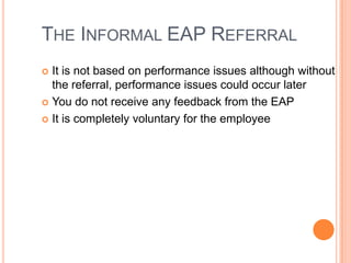 THE INFORMAL EAP REFERRAL
It is not based on performance issues although without
the referral, performance issues could occur later
 You do not receive any feedback from the EAP
 It is completely voluntary for the employee


 