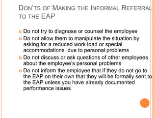 DON’TS OF MAKING THE INFORMAL REFERRAL
TO THE EAP
Do not try to diagnose or counsel the employee
 Do not allow them to manipulate the situation by
asking for a reduced work load or special
accommodations due to personal problems
 Do not discuss or ask questions of other employees
about the employee’s personal problems
 Do not inform the employee that if they do not go to
the EAP on their own that they will be formally sent to
the EAP unless you have already documented
performance issues


 