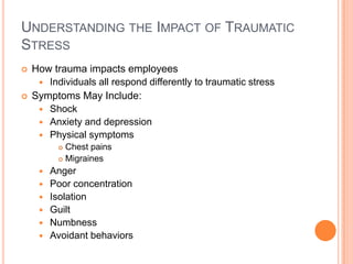 UNDERSTANDING THE IMPACT OF TRAUMATIC
STRESS




How trauma impacts employees
 Individuals all respond differently to traumatic stress
Symptoms May Include:
 Shock
 Anxiety and depression
 Physical symptoms
Chest pains
 Migraines










Anger
Poor concentration
Isolation
Guilt
Numbness
Avoidant behaviors

 