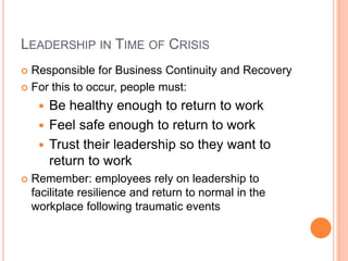 LEADERSHIP IN TIME OF CRISIS
Responsible for Business Continuity and Recovery
 For this to occur, people must:


Be healthy enough to return to work
 Feel safe enough to return to work
 Trust their leadership so they want to
return to work




Remember: employees rely on leadership to
facilitate resilience and return to normal in the
workplace following traumatic events

 