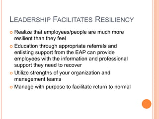 LEADERSHIP FACILITATES RESILIENCY
Realize that employees/people are much more
resilient than they feel
 Education through appropriate referrals and
enlisting support from the EAP can provide
employees with the information and professional
support they need to recover
 Utilize strengths of your organization and
management teams
 Manage with purpose to facilitate return to normal


 