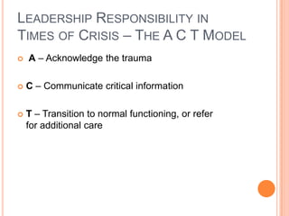 LEADERSHIP RESPONSIBILITY IN
TIMES OF CRISIS – THE A C T MODEL


A – Acknowledge the trauma



C – Communicate critical information



T – Transition to normal functioning, or refer
for additional care

 