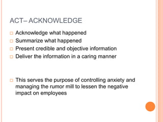 ACT– ACKNOWLEDGE







Acknowledge what happened
Summarize what happened
Present credible and objective information
Deliver the information in a caring manner

This serves the purpose of controlling anxiety and
managing the rumor mill to lessen the negative
impact on employees

 
