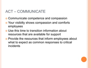 ACT – COMMUNICATE
Communicate competence and compassion
 Your visibilty shows compassion and comforts
employees
 Use this time to transition information about
resources that are available for support
 Provide the resources that inform employees about
what to expect as common responses to critical
incidents


 