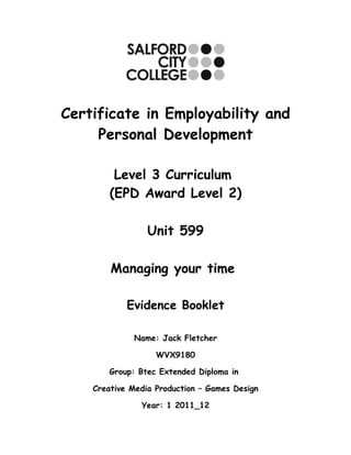Certificate in Employability and
     Personal Development

         Level 3 Curriculum
        (EPD Award Level 2)

                 Unit 599

        Managing your time

            Evidence Booklet

             Name: Jack Fletcher

                   WVX9180

       Group: Btec Extended Diploma in

    Creative Media Production – Games Design

               Year: 1 2011_12
 