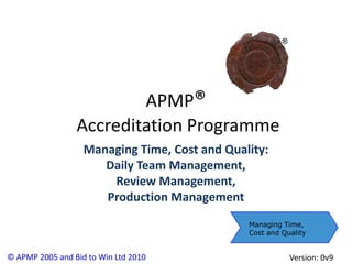 APMP®
                 Accreditation Programme
                   Managing Time, Cost and Quality:
                      Daily Team Management,
                       Review Management,
                      Production Management
                                               Managing Time,
                                               Cost and Quality


© APMP 2005 and Bid to Win Ltd 2010                       Version: 0v9
 