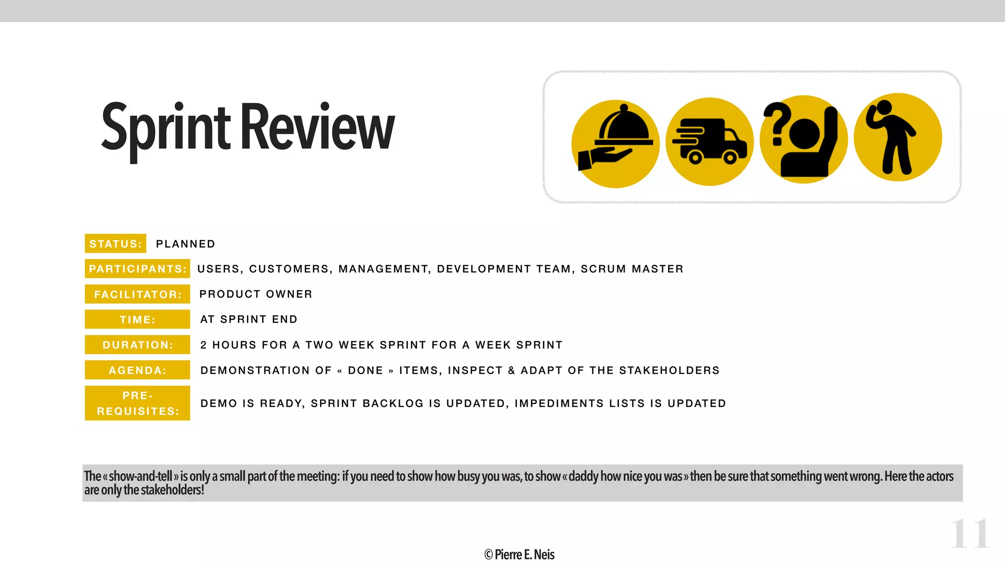 SprintReview
11
STATUS: PLAN NED
PARTIC IPANTS: USER S, CUSTOM ERS, M ANAGEMENT, DEVELOPMENT T EA M, SCR UM M ASTE R
FA CIL ITAT OR: PR ODUCT OW NER
TIME : AT SP RINT END
DURATI ON: 2 HOUR S FOR A TW O WE EK SPRI NT F OR A WEEK SPRINT
AGEND A: DEMON STRATION OF «  DONE  » IT EM S, INSPECT & ADA P T OF THE STAKEHO LDERS
The« show-and-tell »isonlyasmallpartofthemeeting:ifyouneedtoshowhowbusyyouwas,toshow« daddyhowniceyouwas »thenbesurethatsomethingwentwrong.Heretheactors
areonlythestakeholders!
PRE -
REQUISITES:
DEMO IS READY, SPRI NT BACKLOG IS UPDATED, IMPE DIMENT S LIST S IS UPDATE D
©PierreE.Neis
 