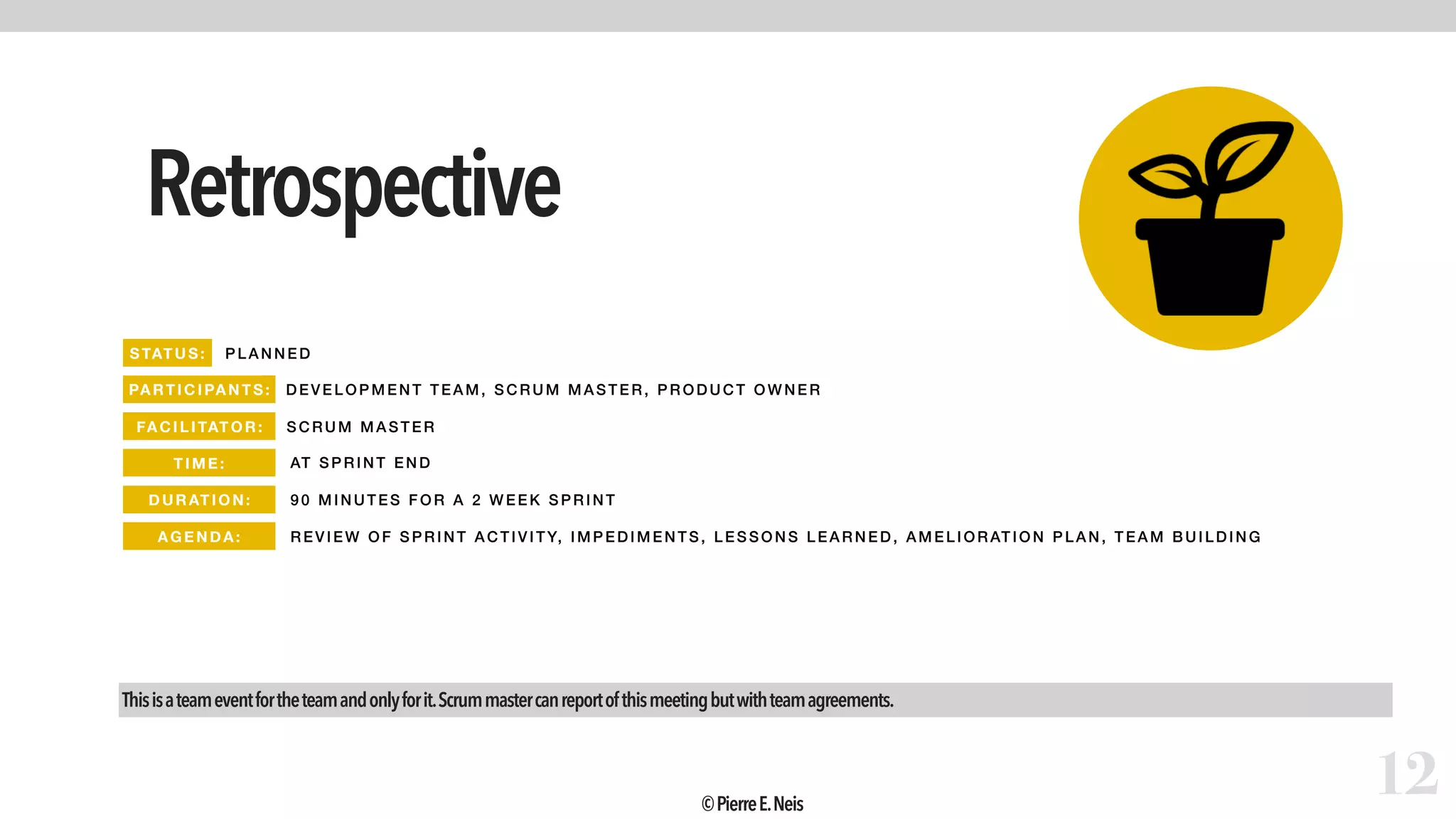 Retrospective
12
PLAN NED
DEVELOPM ENT TEAM, SCRUM M ASTER, PRODUCT OWNER
SCR UM M ASTER
AT SP RINT END
90 MINUTES FOR A 2 WEEK SPRINT
REVIEW OF SPRINT ACTI VI TY, I MPE DI MENTS, LESSONS LEA RNE D, AM ELIOR ATION P LAN, TEAM BUILDING
Thisisateameventfortheteamandonlyforit.Scrummastercanreportofthismeetingbutwithteamagreements.
STATUS:
PARTIC IPANTS:
FA CIL ITAT OR:
TIME :
DURATI ON:
AGEND A:
©PierreE.Neis
 