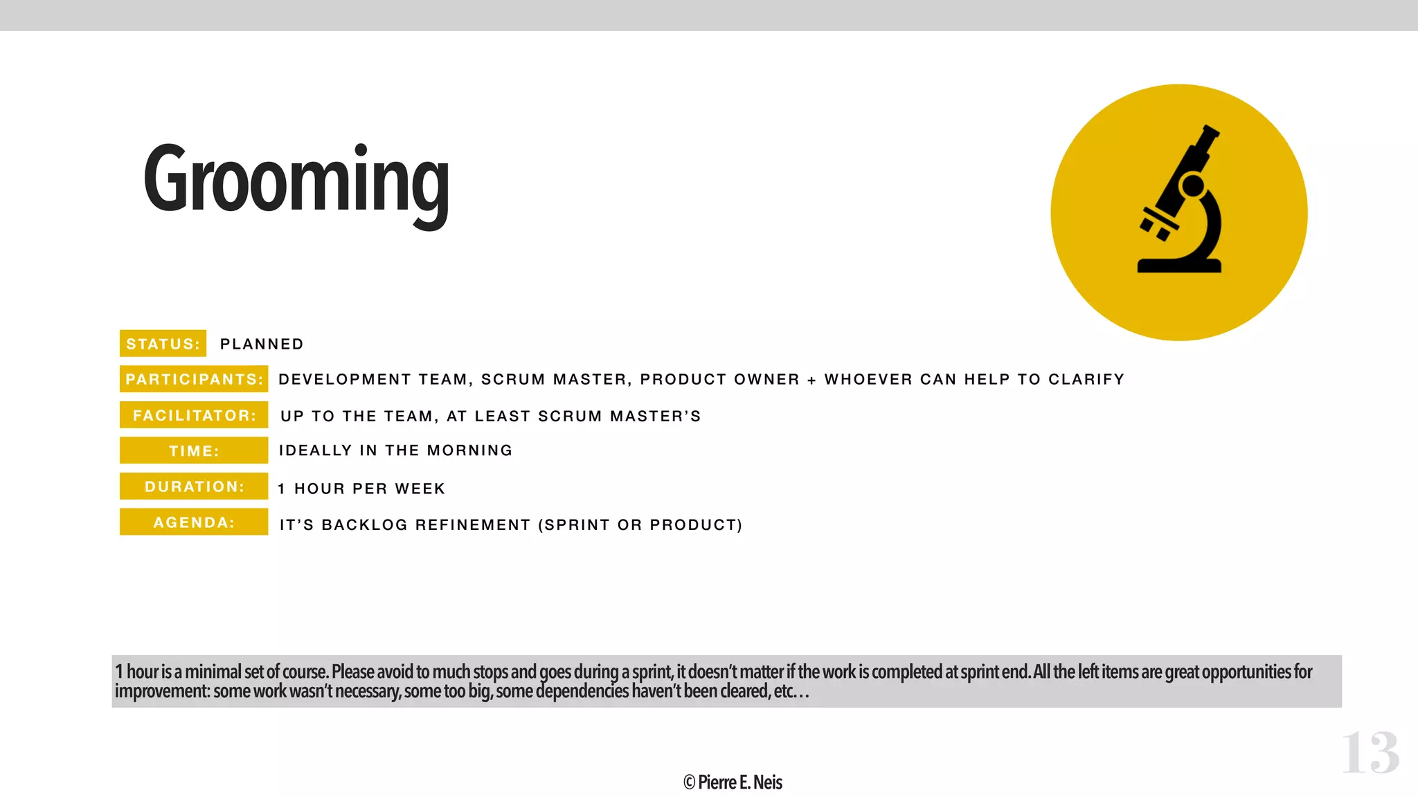 Grooming
13
PLAN NED
DEVELOPM ENT TEAM, SCRUM M ASTER, PRODUCT OWNER + WHO EVE R CA N HELP TO CLARIFY
1 HOUR P ER WEEK
IT’S B ACKLOG REFINEMENT ( SPRINT OR PRODUCT)
1hourisaminimalsetofcourse.Pleaseavoidtomuchstopsandgoesduringasprint,itdoesn’tmatteriftheworkiscompletedatsprintend.Alltheleftitemsaregreatopportunitiesfor
improvement:someworkwasn’tnecessary,sometoobig,somedependencieshaven’tbeencleared,etc…
UP TO THE TEAM, AT LE AST SCRUM M ASTER’S
STATUS:
PARTIC IPANTS:
FA CIL ITAT OR:
TIME :
DURATI ON:
AGEND A:
IDEALLY IN THE MORNING
©PierreE.Neis
 