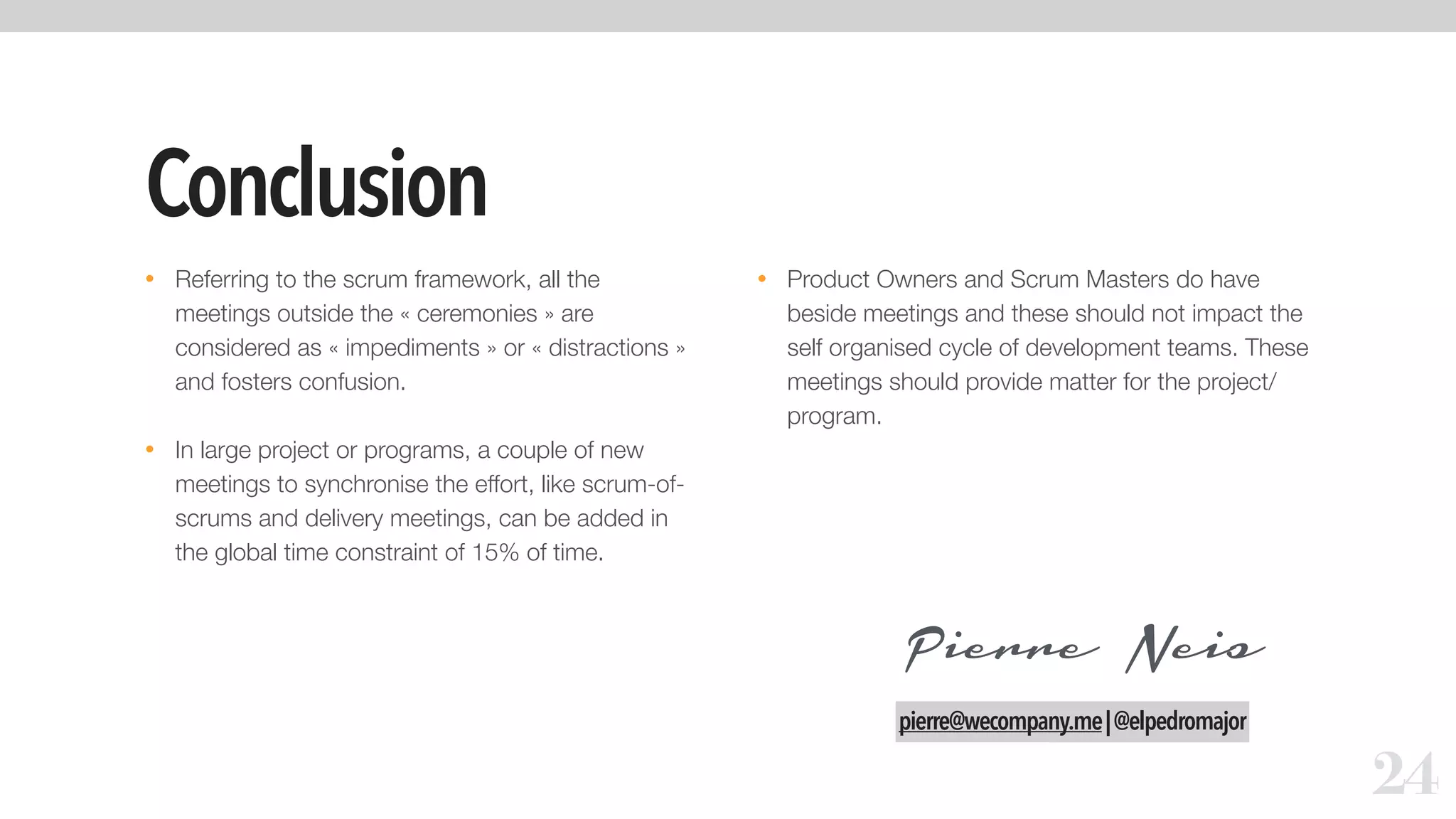 Conclusion
• Referring to the scrum framework, all the
meetings outside the « ceremonies » are
considered as « impediments » or « distractions »
and fosters confusion.
• In large project or programs, a couple of new
meetings to synchronise the effort, like scrum-of-
scrums and delivery meetings, can be added in
the global time constraint of 15% of time.
• Product Owners and Scrum Masters do have
beside meetings and these should not impact the
self organised cycle of development teams. These
meetings should provide matter for the project/
program.
24
Pierre Neis
pierre@wecompany.me|@elpedromajor
 