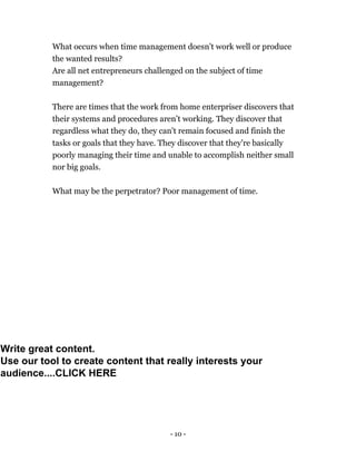 - 10 -
What occurs when time management doesn't work well or produce
the wanted results?
Are all net entrepreneurs challenged on the subject of time
management?
There are times that the work from home enterpriser discovers that
their systems and procedures aren’t working. They discover that
regardless what they do, they can't remain focused and finish the
tasks or goals that they have. They discover that they're basically
poorly managing their time and unable to accomplish neither small
nor big goals.
What may be the perpetrator? Poor management of time.
Write great content.
Use our tool to create content that really interests your
audience....CLICK HERE
 