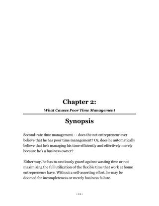- 11 -
Chapter 2:
What Causes Poor Time Management
Synopsis
Second-rate time management - - does the net entrepreneur ever
believe that he has poor time management? Or, does he automatically
believe that he's managing his time efficiently and effectively merely
because he's a business owner?
Either way, he has to cautiously guard against wasting time or not
maximizing the full utilization of the flexible time that work at home
entrepreneurs have. Without a self-asserting effort, he may be
doomed for incompleteness or merely business failure.
 