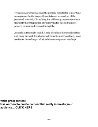 - 12 -
Frequently, procrastination is the primary perpetrator of poor time
management, but is frequently not taken as seriously as of the
perceived “creativity” in waiting. Put differently, net entrepreneurs
frequently have trepidation about moving too fast on business
projects or making decisions too rapidly.
As noble as this might sound, it may often have the opposite effect
and cause the work from home individual to move too slowly, move
too fast or do nothing at all. Good time management may help.
Write great content.
Use our tool to create content that really interests your
audience....CLICK HERE
 