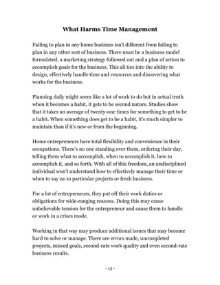 - 13 -
What Harms Time Management
Failing to plan in any home business isn't different from failing to
plan in any other sort of business. There must be a business model
formulated, a marketing strategy followed out and a plan of action to
accomplish goals for the business. This all ties into the ability to
design, effectively handle time and resources and discovering what
works for the business.
Planning daily might seem like a lot of work to do but in actual truth
when it becomes a habit, it gets to be second nature. Studies show
that it takes an average of twenty-one times for something to get to be
a habit. When something does get to be a habit, it's much simpler to
maintain than if it's new or from the beginning.
Home entrepreneurs have total flexibility and convenience in their
occupations. There's no one standing over them, ordering their day,
telling them what to accomplish, when to accomplish it, how to
accomplish it, and so forth. With all of this freedom, an undisciplined
individual won't understand how to effectively manage their time or
when to say no to particular projects or fresh business.
For a lot of entrepreneurs, they put off their work duties or
obligations for wide-ranging reasons. Doing this may cause
unbelievable tension for the entrepreneur and cause them to handle
or work in a crises mode.
Working in that way may produce additional issues that may become
hard to solve or manage. There are errors made, uncompleted
projects, missed goals, second-rate work quality and even second-rate
business results.
 
