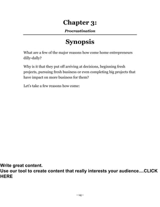 - 14 -
Chapter 3:
Procrastination
Synopsis
What are a few of the major reasons how come home entrepreneurs
dilly-dally?
Why is it that they put off arriving at decisions, beginning fresh
projects, pursuing fresh business or even completing big projects that
have impact on more business for them?
Let’s take a few reasons how come:
Write great content.
Use our tool to create content that really interests your audience....CLICK
HERE
 
