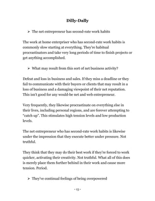 - 15 -
Dilly-Dally
 The net entrepreneur has second-rate work habits
The work at home enterpriser who has second-rate work habits is
commonly slow starting at everything. They're habitual
procrastinators and take very long periods of time to finish projects or
get anything accomplished.
 What may result from this sort of net business activity?
Defeat and loss in business and sales. If they miss a deadline or they
fail to communicate with their buyers or clients that may result in a
loss of business and a damaging viewpoint of their net reputation.
This isn't good for any would-be net and web entrepreneur.
Very frequently, they likewise procrastinate on everything else in
their lives, including personal regions, and are forever attempting to
“catch up”. This stimulates high tension levels and low production
levels.
The net entrepreneur who has second-rate work habits is likewise
under the impression that they execute better under pressure. Not
truthful.
They think that they may do their best work if they're forced to work
quicker, activating their creativity. Not truthful. What all of this does
is merely place them further behind in their work and cause more
tension. Period.
 They've continual feelings of being overpowered
 