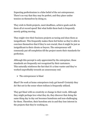- 17 -
Expecting perfectionism is a false belief of the net entrepreneur.
There's no way that they may be perfect, and they place undue
tension on themselves by doing so.
They wish to finish projects, meet deadlines, achieve goals and do
them all at record speed! But what holds them back is frequently
merely getting moving.
They might view their business projects as taxing and shun them as
insignificant. This frequently makes them feel better as they're able to
convince themselves that if they're not crucial, then it might be just as
insignificant to their clients or buyers. The entrepreneur will
commonly put off completion till the project meets their standards for
perfection.
Although this percept is only appreciated by the enterpriser, these
standards are frequently not recognized by their customers.
This naturally reinforces the fact that it's a time waster and they've
worked unprofitably towards an unnecessary end.
 The entrepreneur is blasé
Blasé? Do work at home enterprisers truly get bored? Certainly they
do! But not in the sense where tedium is frequently utilized.
They get blasé with no creativity or change in their work. Although
they might perhaps love what they do, they discover that doing the
same thing day in day out becomes humdrum and non-challenging
for them. Therefore, their boredom sets in and they lose interest in
the projects that they're working on.
 
