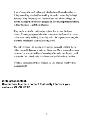- 18 -
A lot of times, the work at home individual would merely rather be
doing something else besides working. Does that mean they're lazy?
Scarcely! They frequently just don’t understand where to begin or
how to manage their business projects or how to jumpstart something
in their business to get their interests.
They might seek other originative outlets that are not business
related, like engaging on social sites or community discussion boards
rather than really working. Everyday tasks like paperwork or net jobs
may take precedence over really doing work.
The entrepreneur will merely keep putting tasks off, wishing they'd
either magically become shorter or disappear. Their tension level may
increase, knowing that this undertaking is bound to not happen, and
may make their jobs harder to achieve and goals harder to realize.
What are the results of these snares? Do you practice effective time
management?
Write great content.
Use our tool to create content that really interests your
audience.CLICK HERE
 
