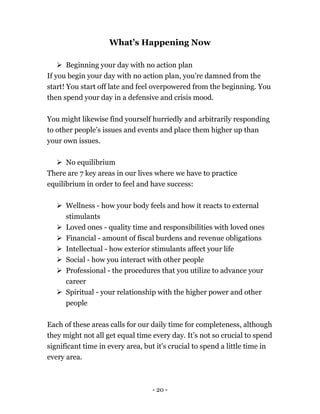- 20 -
What’s Happening Now
 Beginning your day with no action plan
If you begin your day with no action plan, you’re damned from the
start! You start off late and feel overpowered from the beginning. You
then spend your day in a defensive and crisis mood.
You might likewise find yourself hurriedly and arbitrarily responding
to other people’s issues and events and place them higher up than
your own issues.
 No equilibrium
There are 7 key areas in our lives where we have to practice
equilibrium in order to feel and have success:
 Wellness - how your body feels and how it reacts to external
stimulants
 Loved ones - quality time and responsibilities with loved ones
 Financial - amount of fiscal burdens and revenue obligations
 Intellectual - how exterior stimulants affect your life
 Social - how you interact with other people
 Professional - the procedures that you utilize to advance your
career
 Spiritual - your relationship with the higher power and other
people
Each of these areas calls for our daily time for completeness, although
they might not all get equal time every day. It’s not so crucial to spend
significant time in every area, but it's crucial to spend a little time in
every area.
 