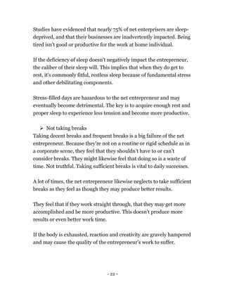 - 22 -
Studies have evidenced that nearly 75% of net enterprisers are sleep-
deprived, and that their businesses are inadvertently impacted. Being
tired isn't good or productive for the work at home individual.
If the deficiency of sleep doesn’t negatively impact the entrepreneur,
the caliber of their sleep will. This implies that when they do get to
rest, it's commonly fitful, restless sleep because of fundamental stress
and other debilitating components.
Stress-filled days are hazardous to the net entrepreneur and may
eventually become detrimental. The key is to acquire enough rest and
proper sleep to experience less tension and become more productive.
 Not taking breaks
Taking decent breaks and frequent breaks is a big failure of the net
entrepreneur. Because they're not on a routine or rigid schedule as in
a corporate scene, they feel that they shouldn’t have to or can’t
consider breaks. They might likewise feel that doing so is a waste of
time. Not truthful. Taking sufficient breaks is vital to daily successes.
A lot of times, the net entrepreneur likewise neglects to take sufficient
breaks as they feel as though they may produce better results.
They feel that if they work straight through, that they may get more
accomplished and be more productive. This doesn't produce more
results or even better work time.
If the body is exhausted, reaction and creativity are gravely hampered
and may cause the quality of the entrepreneur’s work to suffer.
 