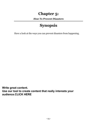 - 23 -
Chapter 5:
How To Prevent Disasters
Synopsis
Have a look at the ways you can prevent disasters from happening.
Write great content.
Use our tool to create content that really interests your
audience.CLICK HERE
 