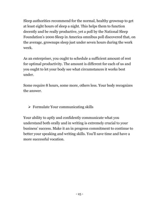 - 25 -
Sleep authorities recommend for the normal, healthy grownup to get
at least eight hours of sleep a night. This helps them to function
decently and be really productive, yet a poll by the National Sleep
Foundation’s 2000 Sleep in America omnibus poll discovered that, on
the average, grownups sleep just under seven hours during the work
week.
As an enterpriser, you ought to schedule a sufficient amount of rest
for optimal productivity. The amount is different for each of us and
you ought to let your body see what circumstances it works best
under.
Some require 8 hours, some more, others less. Your body recognizes
the answer.
 Formulate Your communicating skills
Your ability to aptly and confidently communicate what you
understand both orally and in writing is extremely crucial to your
business’ success. Make it an in progress commitment to continue to
better your speaking and writing skills. You'll save time and have a
more successful vocation.
 