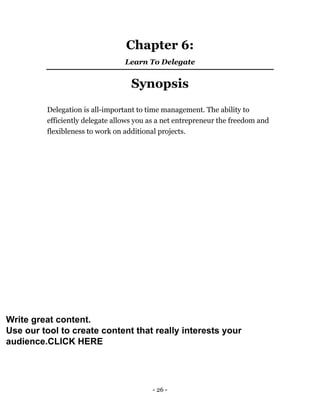 - 26 -
Chapter 6:
Learn To Delegate
Synopsis
Delegation is all-important to time management. The ability to
efficiently delegate allows you as a net entrepreneur the freedom and
flexibleness to work on additional projects.
Write great content.
Use our tool to create content that really interests your
audience.CLICK HERE
 