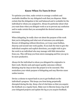 - 27 -
Know When To Turn It Over
To optimize your time, make certain to arrange a realistic and
reachable deadline for any delegated work that you dispense. Make
certain that the delegation is fair and balanced and is workable for the
individual to whom you assigned to. Always be particular about what
you want done when you delegate work so as to prevent any confusion
and to make certain that you accomplish the desired outcomes
necessary.
When delegating, be really clear-cut about the purpose of the work
that you're delegating and what sort of outcomes you anticipate.
Beware of delegating without directions, as it may cause bedlam,
disarray and second-rate work quality. If you lack the time to give the
individual complete and explicit directions, you might wish to give
the work to an individual who may manage with little interaction
from you. This will keep you from micro managing and free you up to
be more productive.
Always let the individual to whom you delegated be originative in
their work. Merely seek and expect quality outcomes without
dictating step-by-step on how the project is to be executed. This
neutralizes your whole purpose of delegating and may likewise cause
undue tension.
Devise a scheme to report back to you to get feedback on the
individual’s progress. This keeps you from being perpetually
disrupted during the day. Keep a list of vital dates so that you acquire
the feedback on a regular basis. Make sure to likewise keep a log of all
your delegated projects and update the log as you acquire feedback.
 