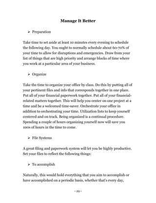 - 29 -
Manage It Better
 Preparation
Take time to set aside at least 10 minutes every evening to schedule
the following day. You ought to normally schedule about 60-70% of
your time to allow for disruptions and emergencies. Draw from your
list of things that are high priority and arrange blocks of time where
you work at a particular area of your business.
 Organize
Take the time to organize your office by class. Do this by putting all of
your pertinent files and info that corresponds together in one place.
Put all of your financial paperwork together. Put all of your financial-
related matters together. This will help you center on one project at a
time and be a welcomed time-saver. Orchestrate your office in
addition to orchestrating your time. Utilization lists to keep yourself
centered and on track. Being organized is a continual procedure.
Spending a couple of hours organizing yourself now will save you
100s of hours in the time to come.
 File Systems
A great filing and paperwork system will let you be highly productive.
Set your files to reflect the following things:
 To accomplish
Naturally, this would hold everything that you aim to accomplish or
have accomplished on a periodic basis, whether that's every day,
 