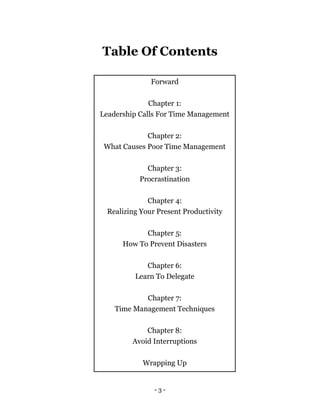 - 3 -
Table Of Contents
Forward
Chapter 1:
Leadership Calls For Time Management
Chapter 2:
What Causes Poor Time Management
Chapter 3:
Procrastination
Chapter 4:
Realizing Your Present Productivity
Chapter 5:
How To Prevent Disasters
Chapter 6:
Learn To Delegate
Chapter 7:
Time Management Techniques
Chapter 8:
Avoid Interruptions
Wrapping Up
 