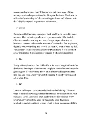 - 32 -
recommends whom as that. This may be a priceless piece of time
management and organizational tool for your business. Maximize its
utilization by notating and documenting pertinent and relevant info
that's highly targeted to particular niche areas.
 Copies
Everything that happens upon your desk ought to be copied in some
manner. That includes purchase receipts, contracts, bills, tax info,
client work orders and any and everything that pertains to your
business. In order to lessen the amount of clutter that this may cause,
digitally copy everything and store it on your PC or on a back-up disk.
Very simply, scan documents into your PC and save it to a specified
area. This makes it much simpler to recall it when you require it.
 File
Pretty self-explanatory, this tickler file is for everything that has to be
filed away. Develop a scheme that's simple to remember and takes the
guessing out of “where may it be?” This system will let you find the
info that you want when you want it, keeping it out of your way and
off of your desk.
 PC
Learn to utilize your computer effectively and efficiently. Discover
ways to take full advantage of it and maximize its utilization for your
business. Invest in courses or at least buy how-to books for every
program in your system. Your PC may make your days more
productive and streamlined toward effective time management if it's
 