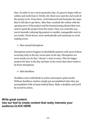 - 34 -
time. In order to see a more generative day, it's great to begin with an
outline and work from it. Firstly, list where you want the end result of
the project to be. From there, work backward and formulate the steps
that it will take to get there. After that, conclude the outline with the
opening move of the project and the brainstorming idea(s) that were
used to spark the project from the outset. Once you work this way,
you're basically reducing big projects to smaller, manageable sorts to
see results. Work slower, more methodically and cautiously to avoid
making errors.
 Plan around disruptions
Disruptions tend to happen in identifiable patterns with most of them
occurring early in the day versus later in the day. Disruptions are
never handy nor do they “choose” a time to occur. Plan for bigger
projects for later in the day and later in the week when there tends to
be fewer disruptions.
 Allot deadlines
Deadlines move individuals to action and acquire quick results.
Without deadlines, matters simply get accomplished when they get
accomplished with no haste behind them. Make a deadline and you'll
be moved to action.
Write great content.
Use our tool to create content that really interests your
audience.CLICK HERE
 
