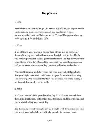 - 36 -
Keep Track
1. Date
Record the date of the disruption. Keep a log of this just as you would
customer and client interactions and any additional type of
communication that you'd deem crucial. This will help you when you
refer back to it for additional info.
2. Time
A lot of times, your days are busier than others just as particular
times of the day are busier than others. It might not be feasible for
you to take particular calls at particular times of the day as opposed to
other times of the day. Record the time that you take the disruption
call, so as to note any developing patterns, schemes, and so forth.
You might likewise wish to record the time in any digital products
that you might have which will make simpler for future referencing
and notating. Pay especial attention to patterns developing during a
set time of day, week, and so forth.
3. Who
If it’s another call from grandmother, log it. If it’s another call from
the phone marketers, notate that too. Recognize and log who’s calling
you and disturbing your work day.
Are there any repeat wrongdoers? You might wish to take note of this
and adapt your schedule accordingly in order to prevent them.
 